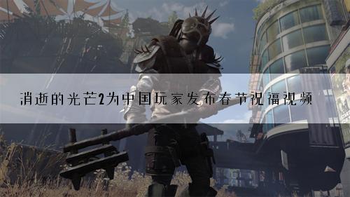 消逝的光芒2为中国玩家发布春节祝福视频